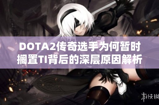 DOTA2传奇选手为何暂时搁置TI背后的深层原因解析