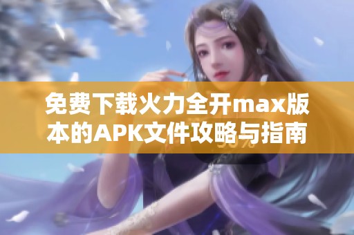 免费下载火力全开max版本的APK文件攻略与指南