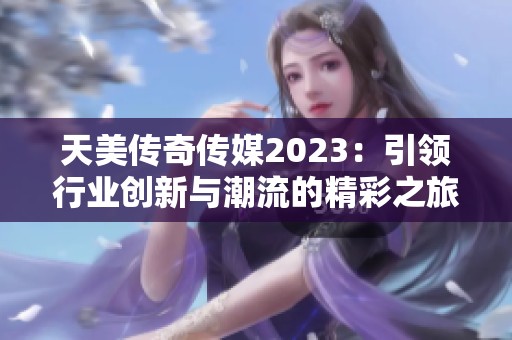 天美传奇传媒2023：引领行业创新与潮流的精彩之旅