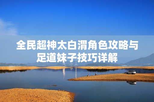 全民超神太白渭角色攻略与足道妹子技巧详解