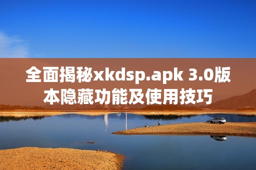 全面揭秘xkdsp.apk 3.0版本隐藏功能及使用技巧