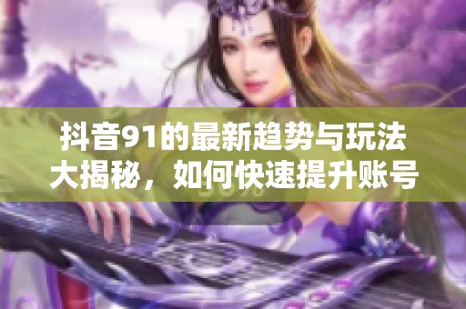 抖音91的最新趋势与玩法大揭秘，如何快速提升账号人气