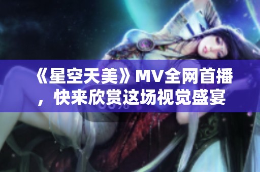 《星空天美》MV全网首播，快来欣赏这场视觉盛宴