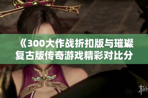 《300大作战折扣版与璀璨复古版传奇游戏精彩对比分析》