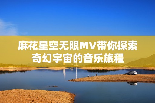 麻花星空无限MV带你探索奇幻宇宙的音乐旅程