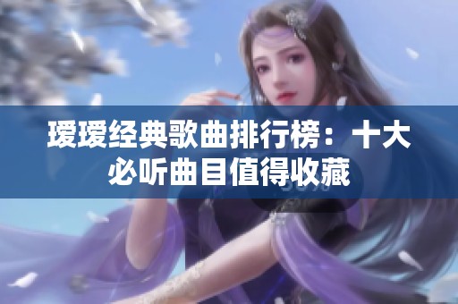 瑷瑷经典歌曲排行榜：十大必听曲目值得收藏