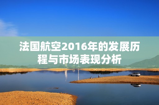 法国航空2016年的发展历程与市场表现分析