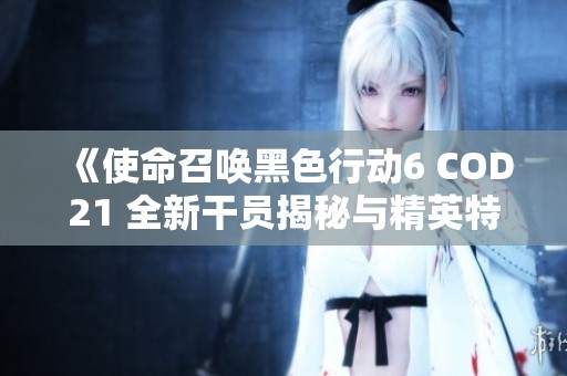 《使命召唤黑色行动6 COD21 全新干员揭秘与精英特工阵容全面分析》