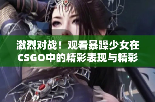 激烈对战！观看暴躁少女在CSGO中的精彩表现与精彩瞬间