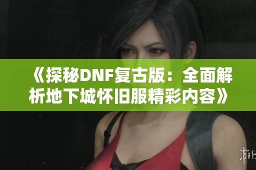 《探秘DNF复古版：全面解析地下城怀旧服精彩内容》