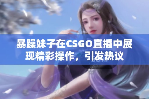 暴躁妹子在CSGO直播中展现精彩操作，引发热议