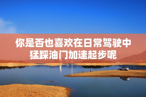 你是否也喜欢在日常驾驶中猛踩油门加速起步呢