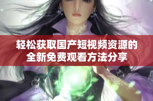 轻松获取国产短视频资源的全新免费观看方法分享