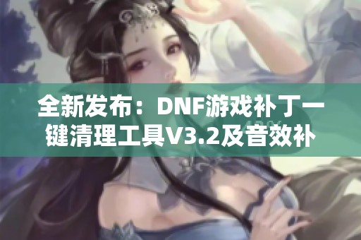 全新发布：DNF游戏补丁一键清理工具V3.2及音效补丁清理功能介绍