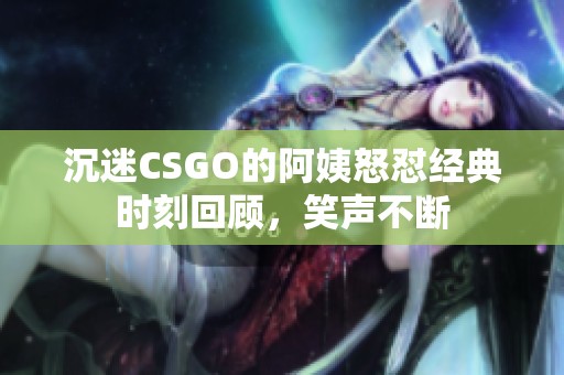 沉迷CSGO的阿姨怒怼经典时刻回顾，笑声不断