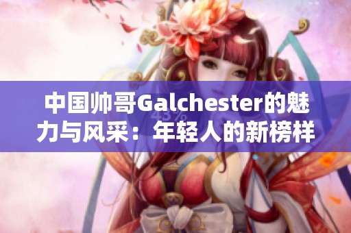 中国帅哥Galchester的魅力与风采：年轻人的新榜样