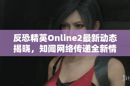 反恐精英Online2最新动态揭晓，知闻网络传递全新情报