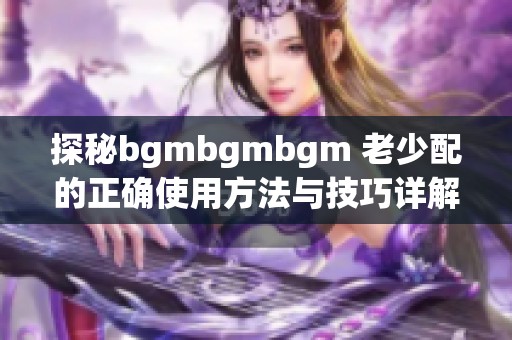 探秘bgmbgmbgm 老少配的正确使用方法与技巧详解