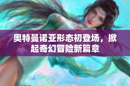 奥特曼诺亚形态初登场，掀起奇幻冒险新篇章