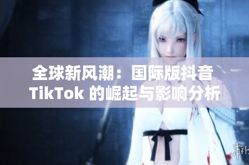 全球新风潮：国际版抖音 TikTok 的崛起与影响分析