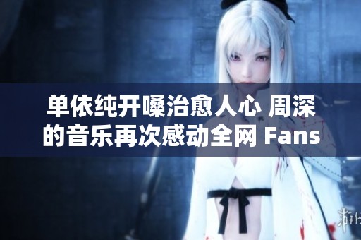 单依纯开嗓治愈人心 周深的音乐再次感动全网 Fans小琼热烈追捧