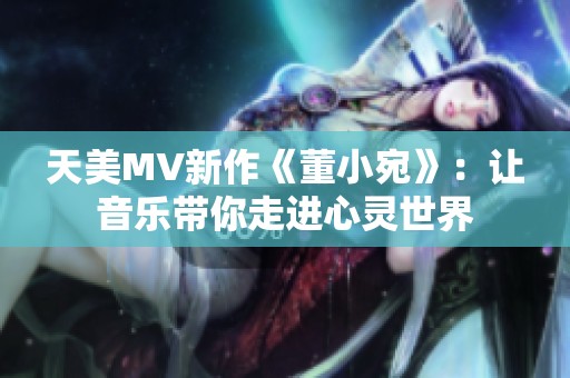 天美MV新作《董小宛》：让音乐带你走进心灵世界