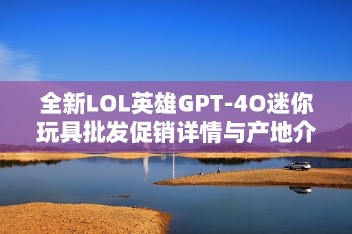 全新LOL英雄GPT-4O迷你玩具批发促销详情与产地介绍