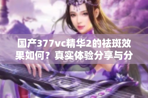 国产377vc精华2的祛斑效果如何？真实体验分享与分析