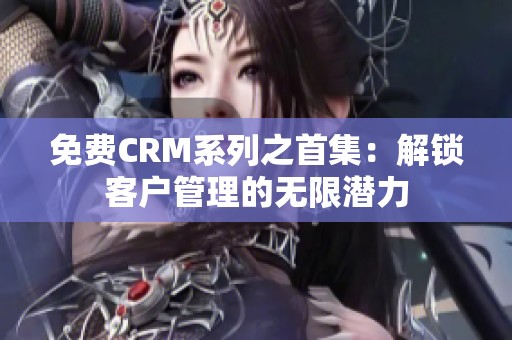 免费CRM系列之首集：解锁客户管理的无限潜力