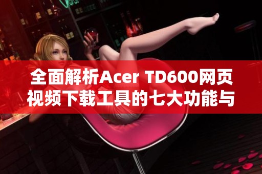 全面解析Acer TD600网页视频下载工具的七大功能与优势