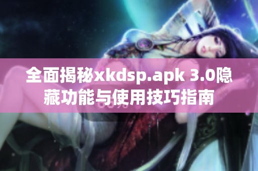 全面揭秘xkdsp.apk 3.0隐藏功能与使用技巧指南