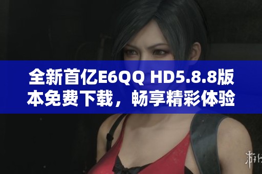 全新首亿E6QQ HD5.8.8版本免费下载，畅享精彩体验