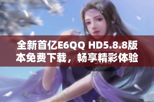 全新首亿E6QQ HD5.8.8版本免费下载，畅享精彩体验