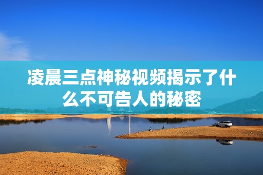 凌晨三点神秘视频揭示了什么不可告人的秘密