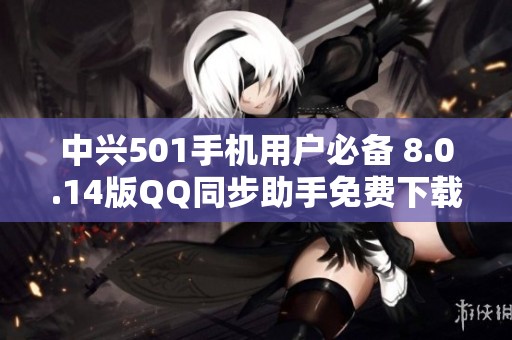 中兴501手机用户必备 8.0.14版QQ同步助手免费下载指导