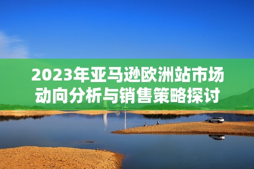 2023年亚马逊欧洲站市场动向分析与销售策略探讨