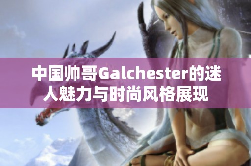 中国帅哥Galchester的迷人魅力与时尚风格展现