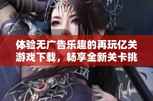 体验无广告乐趣的再玩亿关游戏下载，畅享全新关卡挑战