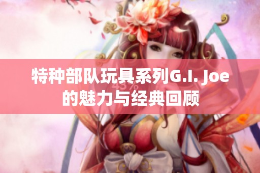 特种部队玩具系列G.I. Joe的魅力与经典回顾