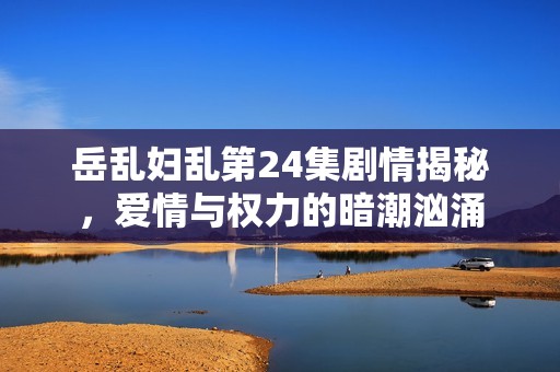 岳乱妇乱第24集剧情揭秘，爱情与权力的暗潮汹涌