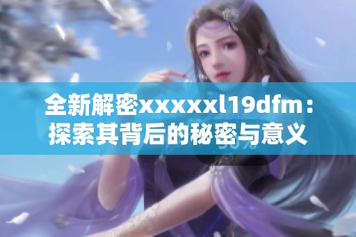 全新解密xxxxxl19dfm：探索其背后的秘密与意义