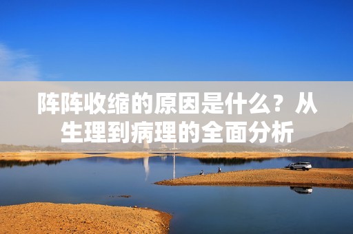 阵阵收缩的原因是什么？从生理到病理的全面分析