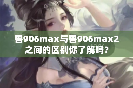 兽906max与兽906max2之间的区别你了解吗？