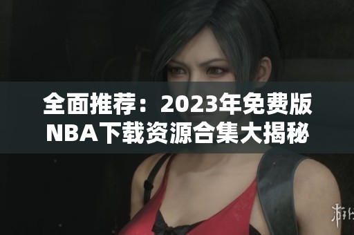 全面推荐：2023年免费版NBA下载资源合集大揭秘