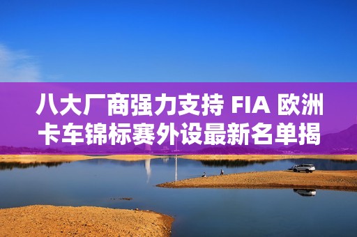 八大厂商强力支持 FIA 欧洲卡车锦标赛外设最新名单揭晓