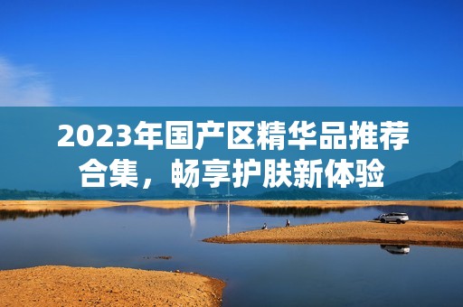 2023年国产区精华品推荐合集，畅享护肤新体验