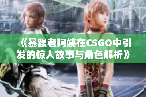 《暴躁老阿姨在CSGO中引发的惊人故事与角色解析》