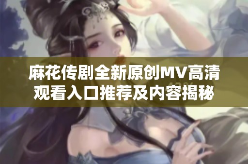 麻花传剧全新原创MV高清观看入口推荐及内容揭秘