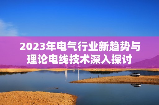 2023年电气行业新趋势与理论电线技术深入探讨