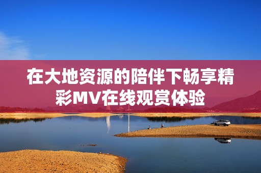 在大地资源的陪伴下畅享精彩MV在线观赏体验